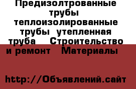 Предизолтрованные трубы, теплоизолированные трубы, утепленная труба -  Строительство и ремонт » Материалы   